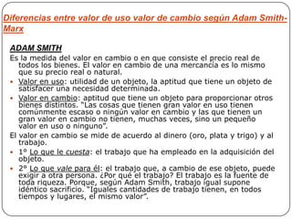 Diferencias entre valor de uso valor de cambio según Adam Smith-
Marx

 ADAM SMITH
 Es la medida del valor en cambio o en que consiste el precio real de
    todos los bienes. El valor en cambio de una mercancía es lo mismo
    que su precio real o natural.
  Valor en uso: utilidad de un objeto, la aptitud que tiene un objeto de
    satisfacer una necesidad determinada.
  Valor en cambio: aptitud que tiene un objeto para proporcionar otros
    bienes distintos. “Las cosas que tienen gran valor en uso tienen
    comúnmente escaso o ningún valor en cambio y las que tienen un
    gran valor en cambio no tienen, muchas veces, sino un pequeño
    valor en uso o ninguno”.
 El valor en cambio se mide de acuerdo al dinero (oro, plata y trigo) y al
    trabajo.
  1° Lo que le cuesta: el trabajo que ha empleado en la adquisición del
    objeto.
  2° Lo que vale para él: el trabajo que, a cambio de ese objeto, puede
    exigir a otra persona. ¿Por qué el trabajo? El trabajo es la fuente de
    toda riqueza. Porque, según Adam Smith, trabajo igual supone
    idéntico sacrificio. “Iguales cantidades de trabajo tienen, en todos
    tiempos y lugares, el mismo valor”.
 