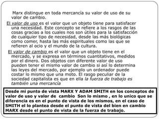 Marx distingue en toda mercancía su valor de uso de su
   valor de cambio.
El valor de uso es el valor que un objeto tiene para satisfacer
   una necesidad. Este concepto se refiere a los rasgos de las
   cosas gracias a los cuales nos son útiles para la satisfacción
   de cualquier tipo de necesidad, desde las más biológicas
   como comer, hasta las más espirituales como las que se
   refieren al ocio y el mundo de la cultura.
 El valor de cambio es el valor que un objeto tiene en el
   mercado, y se expresa en términos cuantitativos, medidos
   por el dinero. Dos objetos con diferente valor de uso
   pueden tener el mismo valor de cambio si así lo determina
   las leyes del mercado, por ejemplo un ordenador puede
   costar lo mismo que una moto. El rasgo peculiar de la
   sociedad capitalista es que en ella la fuerza de trabajo es
   también una mercancía
Desde mi punto de vista MARX Y ADAM SMITH en los conceptos de
valor de uso y valor de cambio Son lo mismo , en lo unico que se
diferencia es en el punto de vista de los mismos, en el caso de
SMITH el lo plantea desde el punto de vista del bien en cambio
MARX desde el punto de vista de la fuerza de trabajo.
 