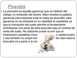 Plusvalía
 La plusvalía es aquella ganancia que se obtiene del
 trabajo no retribuido del obrero ,Marx emplea la palabra
 ganancia para expresar toda la masa de plusvalía, esta
 ganancia no se embolsa en su totalidad el capitalista ya
 que el monopolio del suelo permite al terrateniente
 embolsarse una parte de esta plusvalía bajo el nombre de
 renta del suelo. No obstante puede ocurrir que el
 empresario capitalista maneje solamente su capital propio
 y sea también su propio terrateniente en este caso toda la
 plusvalía ira a parar a su bolsillo
 