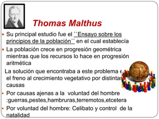 Thomas Malthus
 Su principal estudio fue el ``Ensayo sobre los
  principios de la población´´ en el cual establecía
 La población crece en progresión geométrica
  mientras que los recursos lo hace en progresión
  aritmética
 La solución que encontraba a este problema era
  el freno al crecimiento vegetativo por distintas
  causas
 Por causas ajenas a la voluntad del hombre
  :guerras,pestes,hambruras,terremotos,etcetera
 Por voluntad del hombre: Celibato y control de la
  natalidad
 
