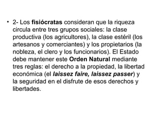 • 2- Los fisiócratas consideran que la riqueza
  circula entre tres grupos sociales: la clase
  productiva (los agricultores), la clase estéril (los
  artesanos y comerciantes) y los propietarios (la
  nobleza, el clero y los funcionarios). El Estado
  debe mantener este Orden Natural mediante
  tres reglas: el derecho a la propiedad, la libertad
  económica (el laissez faire, laissez passer) y
  la seguridad en el disfrute de esos derechos y
  libertades.
 