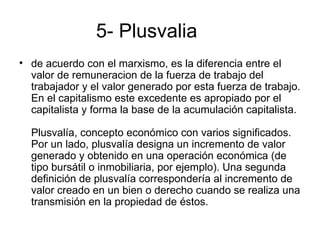 5- Plusvalia
• de acuerdo con el marxismo, es la diferencia entre el
  valor de remuneracion de la fuerza de trabajo del
  trabajador y el valor generado por esta fuerza de trabajo.
  En el capitalismo este excedente es apropiado por el
  capitalista y forma la base de la acumulación capitalista.

  Plusvalía, concepto económico con varios significados.
  Por un lado, plusvalía designa un incremento de valor
  generado y obtenido en una operación económica (de
  tipo bursátil o inmobiliaria, por ejemplo). Una segunda
  definición de plusvalía correspondería al incremento de
  valor creado en un bien o derecho cuando se realiza una
  transmisión en la propiedad de éstos.
 