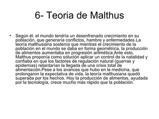 6- Teoria de Malthus
• Según él, el mundo tendría un desenfrenado crecimiento en su
  población, que generaría conflictos, hambre y enfermedades.La
  teoría malthusiana sostenía que mientras el crecimiento de la
  población en el mundo se daba en forma geométrica, la producción
  de alimentos aumentaba en progresión aritmética.Ante esto,
  Malthus proponía como solución aplicar un control de la natalidad y
  confiaba en que los factores de regulación natural (guerras y
  epidemias) retardarían la llegada de una crisis total de
  alimentación.Pese a los avances que hubo en la medicina, que
  prolongaron la expectativa de vida, la teoría malthusiana quedó
  superada por los hechos. Hoy la producción de alimentos, ayudada
  por la tecnología, crece mucho más rápido que la población.
 