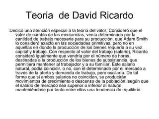 Teoria de David Ricardo
Dedicó una atención especial a la teoría del valor, Consideró que el
  valor de cambio de las mercancías, venía determinado por la
  cantidad de trabajo necesaria para su producción, que Adam Smith
  lo consideró exacto en las sociedades primitivas, pero no en
  aquellas en donde la producción de los bienes requería a su vez
  capital y trabajo. Con respecto al valor del trabajo (salario), Ricardo
  consideró igualmente que vendría por el número de horas
  destinadas a la producción de los bienes de subsistencia, que
  permitiera mantener al trabajador y a su familiar. Este salario
  natural, podía coincidir, o no, con el determinado por el mercado a
  través de la oferta y demanda de trabajo, pero oscilaría. De tal
  forma que si ambos salarios no coinciden, se producirán
  movimientos de crecimiento o descenso de la población, según que
  el salario de mercado sea superior o inferior al natural,
  manteniéndose por tanto entre ellos una tendencia de equilibrio.
 