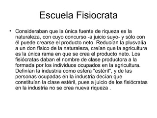 Escuela Fisiocrata
• Consideraban que la única fuente de riqueza es la
  naturaleza, con cuyo concurso -a juicio suyo- y sólo con
  él puede crearse el producto neto. Reducían la plusvalía
  a un don físico de la naturaleza, creían que la agricultura
  es la única rama en que se crea el producto neto. Los
  fisiócratas daban el nombre de clase productora a la
  formada por los individuos ocupados en la agricultura.
  Definían la industria como esfera "estéril", y de las
  personas ocupadas en la industria decían que
  constituían la clase estéril, pues a juicio de los fisiócratas
  en la industria no se crea nueva riqueza .
 