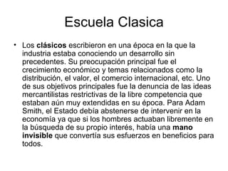 Escuela Clasica
• Los clásicos escribieron en una época en la que la
  industria estaba conociendo un desarrollo sin
  precedentes. Su preocupación principal fue el
  crecimiento económico y temas relacionados como la
  distribución, el valor, el comercio internacional, etc. Uno
  de sus objetivos principales fue la denuncia de las ideas
  mercantilistas restrictivas de la libre competencia que
  estaban aún muy extendidas en su época. Para Adam
  Smith, el Estado debía abstenerse de intervenir en la
  economía ya que si los hombres actuaban libremente en
  la búsqueda de su propio interés, había una mano
  invisible que convertía sus esfuerzos en beneficios para
  todos.
 