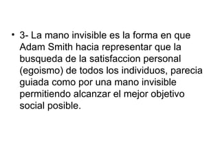 • 3- La mano invisible es la forma en que
  Adam Smith hacia representar que la
  busqueda de la satisfaccion personal
  (egoismo) de todos los individuos, parecia
  guiada como por una mano invisible
  permitiendo alcanzar el mejor objetivo
  social posible.
 