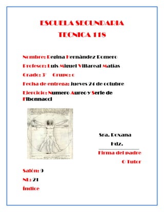 ESCUELA SECUNDARIA
             TECNICA 118


Nombre: Regina Hernández Romero
Profesor: Luis Miguel Villareal Matías
Grado: 3°   Grupo: c
Fecha de entrega: jueves 24 de octubre
Ejercicio: Numero Aureo y Serie de
Fibonnacci




                             Sra. Roxana
                                  Hdz.
                             Firma del padre
                                         O Tutor
Salón: 9
NL: 21
Índice
 