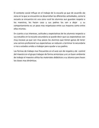 El contexto social influye en el trabajo de la escuela ya que de acuerdo ala
zona en la que se encuentre se desarrollan las diferentes actividades, como la
escuela se encuentra en una zona rural los alumnos aun guardan respeto a
los maestros, les hacen caso y sus padres los van a dejar y su
comportamiento es un poco mas respetuoso entre sus mayores como entre
ellos mismos.
En cuanto a sus intereses, actitudes y expectativas de los alumnos respecto a
sus estudios en la escuela secundaria se puede decir que sus expectativas son
muy escasas ya que son muy pocos los alumnos que tienen ganas de tener
una carrera profesional sus expectativas se reducen a terminar la secundaria
e irse a estados unidos a trabajar para ayudar a sus padres.
Las formas de trabajo mas frecuentes en el aula son de respeto y de control
del maestro en el grupo trabajan de forma armoniosa y en un buen ambiente
de trabajo el maestro utiliza los materiales didácticos a su alcance para hacer
las clases mas dinámicas.
 