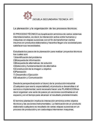 ESCUELA SECUNDARIA TECNICA #71
La planeación y la organización de los procesos técnicos.
El PROCESOTÉCNICO es laaplicación armónica de varios sistemas
interrelacionados, es decir,la interacción activa entre humanos y
máquinas en etapas sucesivas con el fin de transformar ciertos
insumos en productos elaboradosy hacerlos llegar a la sociedad para
satisfacersus necesidades.
Estudiaste los pasos de la planeación para realizar proyectos técnicos
loa cuales son:
1)Identificacióndel problema
2)Búsquedade información
3)Búsquedade alternativas de solución
4)Seleccióny fundamentación de alternativa
5)Construcciónde la imagen u objetivo
6)Planeación
7) Desarrollo o Ejecución
8)Evaluación y Comunicación
Desde la perspectiva(visión a futuro) de la producciónindustrial
(Cualquiera que sea tu especialidad),el producto a desarrollas o el
servicio a implementar; será necesario hacer una PLANEACIONes
decir organizar una serie de pasos y/o acciones coordinadas en el
espacio y en el tiempo para alcanzar el resultado predeterminado.
El termino plantación implica la interacción armónica entre objetos
técnicos y las acciones instrumentales. La fabricaciónde un producto
elaborado cualquiera es resultado de varias etapas sucesivas en un
proceso de produccióny en cada etapa intervienen maquinas,
 