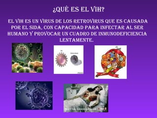 ¿Qué ES EL VIH? EL VIH ES UN VIRUS de los retrovirus QUE ES CAUSADA POR EL SIDA, con capacidad para infectar al ser humano y provocar un cuadro de inmunodeficiencia lentamente.  ANd9GcSHuj5Hz-ArlzUSERDcOfLF1f3Qh1RCa5kEFPJK_dK_YwhgNCT-5AmmA0o ANd9GcSuTE40BytWdzAWeGPNjArrn2LO62Ik94GCugWB7kbo0vsEzV6O0M35_g ANd9GcQOh1QeCa6D_85qCPCCIcwK-oUNbdjdFmh_EgLxOoP146c0XOZwTZvbLGg Ver imagen en tamaño completo Ver imagen en tamaño completo 