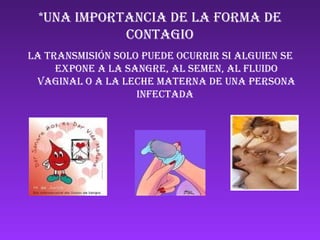 *UNA IMPORTANCIA DE LA FORMA DE CONTAGIO LA TRANSMISIÓN SOLO PUEDE OCURRIR SI ALGUIEN SE EXPONE A LA SANGRE, AL SEMEN, AL FLUIDO VAGINAL O A LA LECHE MATERNA DE UNA PERSONA INFECTADA  ANd9GcRaENRhNI72tG9RgkvCq4ioW8HUltwP9-vDNq3_tRtPxHwmsb5wMZ8iqtI ANd9GcQNhAUbaU43zU3wn9kAIO2AYZCg3W5UUIfWH20ItvhEEsIbLiRkC0vluw ANd9GcTvyZ3_M_rRmmnzeirrJf4UT2klJckdgpI5xNBfbNgr5-wmlNHHmad1H3Y 
