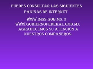 Puedes consultar las siguientes paginas de Internet   www.imss.gob.mx o www.gobiernofederal.gob.mx  agradecemos su atención a nuestros compañeros. 