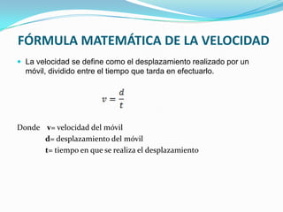 FÓRMULA MATEMÁTICA DE LA VELOCIDAD
 La velocidad se define como el desplazamiento realizado por un
  móvil, dividido entre el tiempo que tarda en efectuarlo.




Donde v= velocidad del móvil
      d= desplazamiento del móvil
      t= tiempo en que se realiza el desplazamiento
 