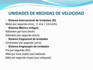 UNIDADES DE MEDIDAS DE VELOCIDAD
• Sistema Internacional de Unidades (SI)
Metro por segundo (m/s), (1 m/s = 3,6 km/h).
• Sistema Métrico antiguo:
Kilómetro por hora (km/h)
Kilómetro por segundo (km/s)
• Sistema Cegesimal de Unidades
Centímetro por segundo (cm/s)
• Sistema Anglosajón de Unidades
Pie por segundo (ft/s)
Milla por hora (mph) (uso habitual)
Milla por segundo (mps) (uso coloquial)
 