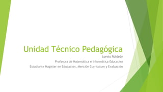 Unidad Técnico Pedagógica
Loreto Robledo
Profesora de Matemática e Informática Educativa
Estudiante Magister en Educación, Mención Curriculum y Evaluación
 