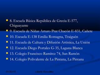 01/30/15 Liliana González
 8. Escuela Básica República de Grecia E-577,
Chiguayante
 9. Escuela de Niñas Arturo Prat Chacón E-831, Cañete
 10. Escuela E-138 Emilia Romagna, Traiguén
 11. Escuela de Cultura y Difusión Artística, La Unión
 12. Escuela Diego Portales G-35, Laguna Blanca
 13. Colegio Francisco Ramírez 74, San Ramón
 14. Colegio Polivalente de La Pintana, La Pintana
 