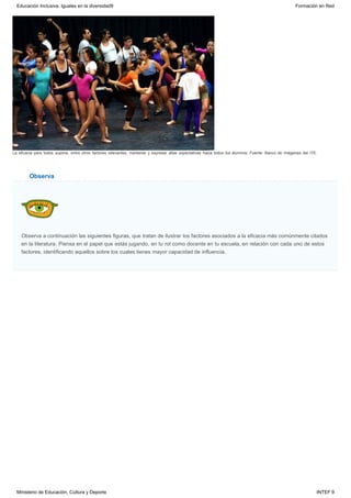 Observa
La eficacia para todos supone, entre otros factores relevantes, mantener y expresar altas expectativas hacia todos los alumnos. Fuente: Banco de imágenes del ITE.
Observa a continuación las siguientes figuras, que tratan de ilustrar los factores asociados a la eficacia más comúnmente citados
en la literatura. Piensa en el papel que estás jugando, en tu rol como docente en tu escuela, en relación con cada uno de estos
factores, identificando aquellos sobre los cuales tienes mayor capacidad de influencia.
Educación Inclusiva. Iguales en la diversidad9 Formación en Red
Ministerio de Educación, Cultura y Deporte INTEF 9
 