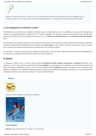La investigación en América Latina
El SERCE
Amplía
Según lo revisado hasta ahora, ¿crees que el movimiento teórico práctico de las escuelas eficaces es compatible con la
educación inclusiva? ¿En qué puntos convergen sus planteamientos?, ¿Existe algún tipo de contradicción entre ellos? 
Recientemente una revisión de los estudios de eficacia escolar en Hispanoamérica, nos ha señalado que muchos de los hallazgos son
similares con aquellos generados inicialmente en el contexto anglosajón. Sin embargo, pareciera que en este contexto, también están
presentes otros elementos, como aquellos que tienen que ver con la formación del profesorado y sus condiciones laborales (Murillo,
2003).
Pero también se han realizado estudios de gran escala en Latinoamérica, que nos ofrecen ciertas evidencias de los factores asociados a
la eficacia. Específicamente, destacaremos la importancia del clima escolar, como un factor relevante de la eficacia, y que en el marco
de los procesos de inclusión educativa puede ser fundamental como ámbito de mejora.
A continuación, revisaremos algunos de los hallazgos de este estudio, y junto con ellos, reflexionaremos acerca de las posibilidades que
nos ofrecen los resultados para intervenir en procesos de mejora inclusivos.
A mediados de 2008 se dio a conocer el primer reporte del Segundo estudio regional comparativo y explicativo (SERCE), cuyo
propósito es, por un lado, generar conocimiento sobre los resultados de aprendizaje de los estudiantes en la educación primaria en las
áreas de lenguaje, matemática y ciencias, y por otro, hallar evidencia sobre los factores asociados que explican dicho rendimiento. Este
estudio fue realizado por el Laboratorio Latinoamericano de Evaluación de Calidad de la Educación (LLECE), que es una red regional de
sistemas de evaluación educativa que involucra a 17 países latinoamericanos. 
Segundo Estudio Regional Comparativo y Explicativo.
FICHA TÉCNICA
Muestra: 200 mil estudiantes, 9 mil aulas y 3 mil escuelas.
Educación Inclusiva. Iguales en la diversidad12 Formación en Red
Ministerio de Educación, Cultura y Deporte INTEF 12
 