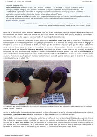 Recogida de datos: 2006
Países participantes: Argentina, Brasil, Chile, Colombia, Costa Rica, Cuba, Ecuador, El Salvador, Guatemala, México,
Nicaragua, Panamá, Paraguay, Perú, República Dominicana y Uruguay, además del estado mexicano de Nuevo León.
Qué se evaluó: logros de los estudiantes de 3er y 6º grados de Educación Primaria en Lenguaje (Lectura y Escritura) y
Matemática, mientras que la evaluación de Ciencias se lleva a cabo sólo en 6º grado.
Información adicional recogida: información sobre los estudiantes y sus familias, los docentes, los directores y las escuelas, la
cual permite identificar y comprender qué factores tienen mayor incidencia en los desempeños estudiantiles.
Acceder al informe completo
Fuente: UNESCO/OREALC (2008) Los aprendizajes de los estudiantes de América Latina y el Caribe. Primer reporte de los resultados del
Segundo Estudio Regional Comparativo y Explicativo. Santiago de Chile: OREALC/UNESCO Santiago. 
Dentro de su definición de calidad, establece la equidad como una de sus dimensiones integradas. Además, la perspectiva de equidad
es transversal a este estudio, puesto que enfatiza «las condiciones sociales que impiden el pleno ejercicio del derecho a la educación y
la forma en que las escuelas equiparan las oportunidades de aprendizaje de los estudiantes».
Por otra parte, en el diseño de la evaluación se utiliza el enfoque de habilidades para la vida. Este se asienta en la necesidad de que
lo enseñado en la escuela sea significativo para participar positivamente en la sociedad. Por ejemplo, en el ámbito de lenguaje, es
importante el acceso a una diversidad de textos, de modo que los estudiantes adquieran gusto por la lectura y fortalezcan la
comprensión de dichos textos, con lo que podrán participar de un modo más adecuado en diferentes contextos. En este sentido, se
concluye el papel que juegan las bibliotecas escolares como fuente de acceso a textos diversos, en particular, para aquellos
estudiantes que viven en contextos de marginación, donde el material escrito suele ser escaso. En el caso de las matemáticas, el
enfoque de habilidades para la vida pone de relieve las habilidades de resolución de problemas, es decir, aquellas que proporcionan al
estudiante herramientas que le permitan interactuar exitosamente en sociedad, y sentar las bases para el desarrollo de habilidades
matemáticas a lo largo de toda la vida.
Es importante que los alumnos puedan tener acceso a textos diversos y significativos que favorezcan su participación den la sociedad.
Fuente: Escuela 2 (Valencia)
Aunque el análisis de los datos se encuentra actualmente en desarrollo, dos podrían ser las primeras conclusiones de este estudio: la
contribución específica de la escuela en el rendimiento y el clima escolar como principal factor asociado.
Los resultados preliminares indican que la escuela puede hacer una diferencia importante en el aprendizaje que consiguen los alumnos.
Hay centros que consiguen mejores resultados con alumnos de contextos socioeconómicos y familiares similares. En concreto, se
concluye que el efecto de la escuela, una vez descontada la contribución del contexto socioeconómico de los alumnos, es de 30%
para lectura, 40% para matemáticas y 47% para ciencias. Esto quiere decir que entre un tercio y la mitad de la variación de los
resultados de aprendizaje entre los estudiantes, puede deberse a los procesos que se dan en el centro escolar.
Educación Inclusiva. Iguales en la diversidad13 Formación en Red
Ministerio de Educación, Cultura y Deporte INTEF 13
 