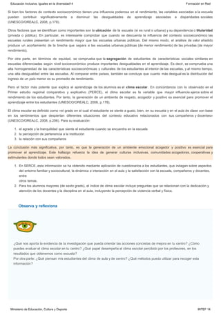 Observa y reflexiona
Si bien los factores de contexto socioeconómico tienen una influencia poderosa en el rendimiento, las variables asociadas a la escuela
pueden contribuir significativamente a disminuir las desigualdades de aprendizaje asociadas a disparidades sociales
(UNESCO/OREALC, 2008, p.178).
Otros factores que se identifican como importantes son la ubicación de la escuela (si es rural o urbana) y su dependencia o titularidad
(privada o pública). En particular, es interesante comprobar que cuando se descuenta la influencia del contexto socioeconómico las
escuelas rurales presentan un rendimiento mayor que las escuelas urbanas públicas. Del mismo modo, el análisis de valor añadido
produce un acortamiento de la brecha que separa a las escuelas urbanas públicas (de menor rendimiento) de las privadas (de mayor
rendimiento).
Por otra parte, en términos de equidad, se comprueba que la segregación de estudiantes de características sociales similares en
escuelas diferenciadas según nivel socioeconómico produce importantes desigualdades en el aprendizaje. Es decir, se comprueba una
alta homogeneidad de las características socioeconómicas y culturales de los estudiantes al interior de las escuelas, y al mismo tiempo,
una alta desigualdad entre las escuelas. Al comparar entre países, también se concluye que cuanto más desigual es la distribución del
ingreso de un país menor es su promedio de rendimiento.
Pero el factor más potente que explica el aprendizaje de los alumnos es el clima escolar. En concordancia con lo observado en el
Primer estudio regional comparativo y explicativo (PERCE), el clima escolar es la variable que mayor influencia ejerce sobre el
rendimiento de los estudiantes. Por tanto, la generación de un ambiente de respeto, acogedor y positivo es esencial para promover el
aprendizaje entre los estudiantes (UNESCO/OREALC, 2008, p.178).
El clima escolar es definido como «el grado en el cual el estudiante se siente a gusto, bien, en su escuela y en el aula de clase con base
en los sentimientos que despiertan diferentes situaciones del contexto educativo relacionados con sus compañeros y docentes»
(UNESCO/OREALC, 2008, p.206). Para su evaluación:
1. el agrado y la tranquilidad que siente el estudiante cuando se encuentra en la escuela
2. la percepción de pertenencia a la institución
3. la relación con sus compañeros
La conclusión más significativa, por tanto, es que la generación de un ambiente emocional acogedor y positivo es esencial para
promover el aprendizaje. Este hallazgo refuerza la idea de generar culturas inclusivas, comunidades acogedoras, cooperativas y
estimulantes donde todos sean valorados.
1. En SERCE, esta información se ha obtenido mediante aplicación de cuestionarios a los estudiantes, que indagan sobre aspectos
del entorno familiar y sociocultural, la dinámica e interacción en el aula y la satisfacción con la escuela, compañeros y docentes,
entre
otros temas.
2. Para los alumnos mayores (de sexto grado), el índice de clima escolar incluye preguntas que se relacionan con la dedicación y
atención de los docentes y la disciplina en el aula, incluyendo la percepción de violencia verbal y física.
¿Qué nos aporta la evidencia de la investigación que pueda orientar las acciones concretas de mejora en tu centro? ¿Cómo
puedes evaluar el clima escolar en tu centro? ¿Qué papel desempeña el clima escolar percibido por los profesores, en los
resultados que obtenemos como escuela?
Por otra parte: ¿Qué piensan mis estudiantes del clima de aula y de centro? ¿Qué métodos puedo utilizar para recoger esta
información?
Educación Inclusiva. Iguales en la diversidad14 Formación en Red
Ministerio de Educación, Cultura y Deporte INTEF 14
 