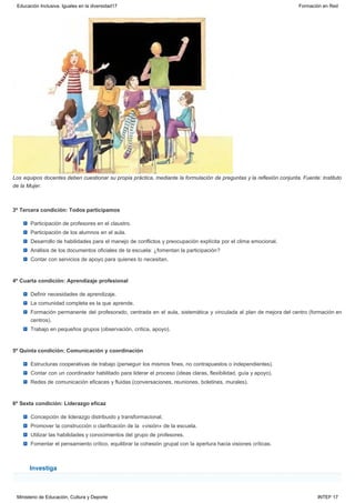 Investiga
Los equipos docentes deben cuestionar su propia práctica, mediante la formulación de preguntas y la reflexión conjunta. Fuente: Instituto
de la Mujer.
3º Tercera condición: Todos participamos
Participación de profesores en el claustro.
Participación de los alumnos en el aula.
Desarrollo de habilidades para el manejo de conflictos y preocupación explícita por el clima emocional.
Análisis de los documentos oficiales de la escuela: ¿fomentan la participación?
Contar con servicios de apoyo para quienes lo necesitan.
4º Cuarta condición: Aprendizaje profesional
Definir necesidades de aprendizaje.
La comunidad completa es la que aprende.
Formación permanente del profesorado, centrada en el aula, sistemática y vinculada al plan de mejora del centro (formación en
centros).
Trabajo en pequeños grupos (observación, crítica, apoyo).
5º Quinta condición: Comunicación y coordinación
Estructuras cooperativas de trabajo (perseguir los mismos fines, no contrapuestos o independientes).
Contar con un coordinador habilitado para liderar el proceso (ideas claras, flexibilidad, guía y apoyo).
Redes de comunicación eficaces y fluidas (conversaciones, reuniones, boletines, murales).
6º Sexta condición: Liderazgo eficaz
Concepción de liderazgo distribuido y transformacional.
Promover la construcción o clarificación de la  «visión» de la escuela.
Utilizar las habilidades y conocimientos del grupo de profesores.
Fomentar el pensamiento crítico, equilibrar la cohesión grupal con la apertura hacia visiones críticas.
Educación Inclusiva. Iguales en la diversidad17 Formación en Red
Ministerio de Educación, Cultura y Deporte INTEF 17
 