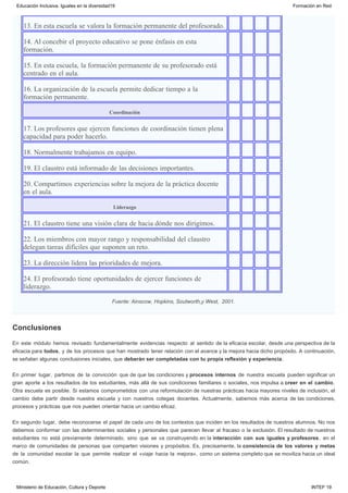 Conclusiones
13. En esta escuela se valora la formación permanente del profesorado.        
14. Al concebir el proyecto educativo se pone énfasis en esta
formación. 
       
15. En esta escuela, la formación permanente de su profesorado está
centrado en el aula. 
       
16. La organización de la escuela permite dedicar tiempo a la
formación permanente. 
       
Coordinación        
17. Los profesores que ejercen funciones de coordinación tienen plena
capacidad para poder hacerlo. 
       
18. Normalmente trabajamos en equipo.         
19. El claustro está informado de las decisiones importantes.        
20. Compartimos experiencias sobre la mejora de la práctica docente
en el aula.
       
Liderazgo        
21. El claustro tiene una visión clara de hacia dónde nos dirigimos.         
22. Los miembros con mayor rango y responsabilidad del claustro
delegan tareas difíciles que suponen un reto. 
       
23. La dirección lidera las prioridades de mejora.         
24. El profesorado tiene oportunidades de ejercer funciones de
liderazgo.
       
Fuente: Ainscow, Hopkins, Soutworth,y West,  2001.
En este módulo hemos revisado fundamentalmente evidencias respecto al sentido de la eficacia escolar, desde una perspectiva de la
eficacia para todos, y de los procesos que han mostrado tener relación con el avance y la mejora hacia dicho propósito. A continuación,
se señalan algunas conclusiones iniciales, que deberán ser completadas con tu propia reflexión y experiencia.
En primer lugar, partimos de la convicción que de que las condiciones y procesos internos de nuestra escuela pueden significar un
gran aporte a los resultados de los estudiantes, más allá de sus condiciones familiares o sociales, nos impulsa a creer en el cambio.
Otra escuela es posible. Si estamos comprometidos con una reformulación de nuestras prácticas hacia mayores niveles de inclusión, el
cambio debe partir desde nuestra escuela y con nuestros colegas docentes. Actualmente, sabemos más acerca de las condiciones,
procesos y prácticas que nos pueden orientar hacia un cambio eficaz.
En segundo lugar, debe reconocerse el papel de cada uno de los contextos que inciden en los resultados de nuestros alumnos. No nos
debemos conformar con las determinantes sociales y personales que parecen llevar al fracaso o la exclusión. El resultado de nuestros
estudiantes no está previamente determinado, sino que se va construyendo en la interacción con sus iguales y profesores, en el
marco de comunidades de personas que comparten visiones y propósitos. Es, precisamente, la consistencia de los valores y metas
de la comunidad escolar la que permite realizar el «viaje hacia la mejora», como un sistema completo que se moviliza hacia un ideal
común.
Educación Inclusiva. Iguales en la diversidad19 Formación en Red
Ministerio de Educación, Cultura y Deporte INTEF 19
 
