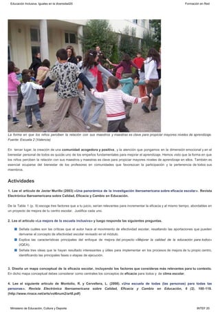 Actividades
La forma en que los niños perciben la relación con sus maestros y maestras es clave para propiciar mayores niveles de aprendizaje.
Fuente: Escuela 2 (Valencia)
En  tercer lugar, la creación de una comunidad acogedora y positiva, y la atención que pongamos en la dimensión emocional y en el
bienestar personal de todos es quizás uno de los empeños fundamentales para mejorar el aprendizaje. Hemos visto que la forma en que
los niños perciben la relación con sus maestros y maestras es clave para propiciar mayores niveles de aprendizaje en ellos. También es
esencial ocuparse del bienestar de los profesores en comunidades que favorezcan la participación y la pertenencia de todos sus
miembros.
1. Lee el artículo de Javier Murillo (2003) «Una panorámica de la investigación iberoamericana sobre eficacia escolar». Revista
Electrónica Iberoamericana sobre Calidad, Eficacia y Cambio en Educación.
De la Tabla 1 (p. 9) escoge tres factores que a tu juicio, serían relevantes para incrementar la eficacia y al mismo tiempo, abordables en
un proyecto de mejora de tu centro escolar.  Justifica cada uno.
2. Lee el artículo «La mejora de la escuela inclusiva» y luego responda las siguientes preguntas.
Señala cuáles son las críticas que el autor hace al movimiento de efectividad escolar, resaltando las aportaciones que pueden
derivarse al concepto de efectividad escolar revisado en el módulo.
Explica las características principales del enfoque de mejora del proyecto «Mejorar la calidad de la educación para todos»
(IQEA).
Señala tres ideas que te hayan resultado interesantes y útiles para implementar en los procesos de mejora de tu propio centro,
identificando las principales fases o etapas de ejecución.
3. Diseña un mapa conceptual de la eficacia escolar, incluyendo los factores que consideras más relevantes para tu contexto.
En dicho mapa conceptual debes considerar como centrales los conceptos de eficacia para todos y  de clima escolar.
4. Lee el siguiente artículo de Montolío, R. y Cervellera, L. (2008). «Una escuela de todas (las personas) para todas las
personas». Revista Electrónica Iberoamericana sobre Calidad, Eficacia y Cambio en Educación, 6 (2), 100-119.
(http://www.rinace.net/arts/vol6num2/art8.pdf)
Educación Inclusiva. Iguales en la diversidad20 Formación en Red
Ministerio de Educación, Cultura y Deporte INTEF 20
 
