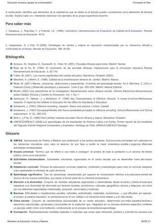 Para saber más
Bibliografía
Glosario
A continuación identifica qué elementos de la experiencia que se relata en el artículo pueden considerarse como elementos de eficacia
escolar. Explica cada uno, intentando relacionar con ejemplos de tu propia experiencia docente.
1. Casassus, J., Arancibia, V. y Froemel, J.E.  (1996). Laboratorio Latinoamericano de Evaluación de Calidad de la Educación. Revista
Iberoamericana de Educación. Nº10.
2. Hargreaves, A. y Fink, D. (2006). Estrategias de cambio y mejora en educación caracterizadas por su relevancia, difusión y
continuidad en el tiempo. Revista de Educación, 399, 43-58.
Ainscow, M., Hopkins, D., Soutworth, G., West, M. (2001). Escuelas eficaces para todos. Madrid: Narcea
Báez de la Fe, B. (1994). El movimiento de las escuelas eficaces: implicaciones para la innovación educativa. Revista
Iberoamericana de Educación, 4, 93-116.
Fullan, M. (2001). Los nuevos significados del cambio educativo. Barcelona: Octaedro (2002).
Marchesi, A. y Martín, E. (1998). Calidad de la enseñanza en tiempos de  cambio. Madrid: Alianza.
Miras, M. (2001) Afectos, emociones, atribuciones y expectativas: el sentido del aprendizaje escolar. En A. Marchesi, C. Coll y J.
Palacios (Comp.) Desarrollo psicológico y educación, Tomo 2 (pp. 309-329). Madrid: Alianza Editorial
Murillo (2003) Una panorámica de la investigación iberoamericana sobre eficacia escolar. Revista Electrónica Iberoamericana
sobre Calidad, Eficacia y Cambio en Educación, Vol. 1, No. 1.
Sammons, P., Hillman, J. y Mortimore, P. (1995) Key Characteristics of Effective Schools: A review of school effectiveness
research  A report by the Institute of Education for the Office for Standards in Education.
Scheerens, J. (1992). Effective schooling, research, theory and practice. London: Cassell.
Scheerens, J. (1997) Conceptual Models and theory-embedded principles on effective schooling. School effectiveness and School
improvement.  8, (3),  269-310.
Stoll, L. y Fink, D. (1999) Para cambiar nuestras escuelas. Reunir eficacia y mejora. Barcelona: Octaedro
UNESCO/OREALC (2008) Los aprendizajes de los estudiantes de América Latina y el Caribe. Primer reporte de los resultados
del Segundo Estudio Regional Comparativo y Explicativo. Santiago de Chile: OREALC/UNESCO Santiago.
AMPAS: Asociaciones de Padres y Madres que pertenecen a los centros escolares. Sus funciones principales son: participar en
las decisiones educativas para velar el derecho de sus hijos a recibir la mejor enseñanza posible y organizar diferentes
actividades extraescolares.
Acceso universal: Término que se refiere a una meta a conseguir: el acceso de toda la población a un servicio de interés
público, como es la educación.
Actividades extraescolares: Actividades voluntarias organizadas en el centro escolar que se desarrollan fuera del horario
escolar.
Adaptación curricular: Proceso de adecuación curricular (objetivos, contenidos y metodología) para crear un currículo adaptado
a las capacidades e intereses de cada alumno/a.
Aprendizaje significativo: Tipo de aprendizaje caracterizado por suponer la incorporación efectiva a la estructura mental del
alumno de los nuevos contenidos, que pasan a formar parte de su memoria comprensiva.
Atención a la diversidad: Conjunto de medidas educativas organizadas y desarrolladas desde el centro y desde el aula para
adaptarse a la diversidad del alumnado por factores sociales, económicos, culturales, geográficos, étnicos y religiosos, así como
por sus diferentes capacidades intelectuales, psíquicas, sensoriales y motóricas.
Barreras: Dificultades o impedimentos sociales, culturales, actitudinales, materiales, económicas,...), que dificultan, por ejemplo,
el acceso al sistema educativo, su permanencia en él con calidad o la transición entre etapas y a la vida adulta.
Clima escolar: Conjunto de características psicosociales de un centro educativo, determinado por todos aquellos factores o
elementos estructurales, personales y funcionales de la institución que, integrados en un proceso dinámico específico confieren
un peculiar estilo o tono a la institución, condicionante en el proceso de enseñanza-aprendizaje.
Concepción: Representaciones mentales explicitas e implícitas que sirven para interpretar, predecir y controlar los sucesos que
Educación Inclusiva. Iguales en la diversidad21 Formación en Red
Ministerio de Educación, Cultura y Deporte INTEF 21
 