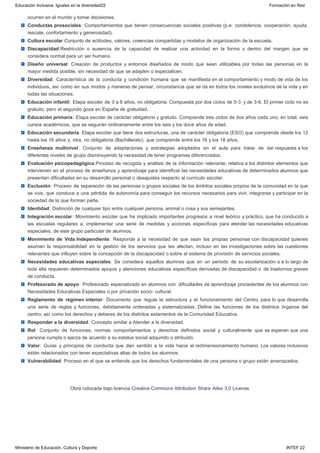 Obra colocada bajo licencia Creative Commons Attribution Share Alike 3.0 License
ocurren en el mundo y tomar decisiones.
Conductas prosociales: Comportamientos que tienen consecuencias sociales positivas (p.e: condolencia, cooperación, ayuda,
rescate, confortamiento y generosidad).
Cultura escolar:Conjunto de actitudes, valores, creencias compartidas y modelos de organización de la escuela.
Discapacidad:Restricción o ausencia de la capacidad de realizar una actividad en la forma o dentro del margen que se
considera normal para un ser humano.
Diseño universal: Creación de productos y entornos diseñados de modo que sean utilizables por todas las personas en la
mayor medida posible, sin necesidad de que se adapten o especialicen.
Diversidad: Característica de la conducta y condición humana que se manifiesta en el comportamiento y modo de vida de los
individuos, así como en sus modos y maneras de pensar, circunstancia que se da en todos los niveles evolutivos de la vida y en
todas las situaciones.
Educación infantil: Etapa escolar de 0 a 6 años, no obligatoria. Compuesta por dos ciclos de 0-3  y de 3-6. El primer ciclo no es
gratuito, pero el segundo goza en España de gratuidad.
Educación primaria: Etapa escolar de carácter obligatorio y gratuito. Comprende tres ciclos de dos años cada uno, en total, seis
cursos académicos, que se seguirán ordinariamente entre los seis y los doce años de edad.
Educación secundaria: Etapa escolar que tiene dos estructuras, una de carácter obligatoria (ESO) que comprende desde los 12
hasta los 16 años y, otra, no obligatoria (Bachillerato), que comprende entre los 16 y los 18 años.
Enseñanza multinivel: Conjunto de adaptaciones y estrategias adoptados en el aula para tratar de dar respuesta a los
diferentes niveles de grupo disminuyendo la necesidad de tener programas diferenciados.
Evaluación psicopedagógica:Proceso de recogida y análisis de la información relevante, relativa a los distintos elementos que
intervienen en el proceso de enseñanza y aprendizaje para identificar las necesidades educativas de determinados alumnos que
presentan dificultades en su desarrollo personal o desajustes respecto al currículo escolar.
Exclusión: Proceso de separación de las personas o grupos sociales de los ámbitos sociales propios de la comunidad en la que
se vive, que conduce a una pérdida de autonomía para conseguir los recursos necesarios para vivir, integrarse y participar en la
sociedad de la que forman parte.
Identidad: Distinción de cualquier tipo entre cualquier persona, animal o cosa y sus semejantes.
Integración escolar: Movimiento escolar que ha implicado importantes progresos a nivel teórico y práctico, que ha conducido a
las escuelas regulares a, implementar una serie de medidas y acciones específicas para atender las necesidades educativas
especiales, de este grupo particular de alumnos.
Movimiento de Vida Independiente: Responde a la necesidad de que sean las propias personas con discapacidad quienes
asuman la responsabilidad en la gestión de los servicios que les afectan, incluso en las investigaciones sobre las cuestiones
relevantes que influyen sobre la concepción de la discapacidad o sobre el sistema de provisión de servicios sociales.
Necesidades educativas especiales: Se considera aquellos alumnos que en un periodo de su escolarización o a lo largo de
toda ella requieren determinados apoyos y atenciones educativas específicas derivadas de discapacidad o  de trastornos graves
de conducta.
Profesorado de apoyo: Profesorado especializado en alumnos con  dificultades de aprendizaje procedentes de los alumnos con
Necesidades Educativas Especiales o por privación socio- cultural.
Reglamento de régimen interior: Documento que regula la estructura y el funcionamiento del Centro, para lo que desarrolla
una serie de reglas y funciones, debidamente ordenadas y sistematizadas. Define las funciones de los distintos órganos del
centro, así como los derechos y deberes de los distintos estamentos de la Comunidad Educativa.
Responder a la diversidad: Concepto similar a Atender a la diversidad.
Rol: Conjunto de funciones, normas comportamientos y derechos definidos social y culturalmente que se esperan que una
persona cumpla o ejerza de acuerdo a su estatus social adquirido o atribuido.
Valor: Guías y principios de conducta que dan sentido a la vida hacia el redimensionamiento humano. Los valores inclusivos
están relacionados con tener expectativas altas de todos los alumnos.
Vulnerabilidad: Proceso en el que se entiende que los derechos fundamentales de una persona o grupo están amenazados.
Educación Inclusiva. Iguales en la diversidad22 Formación en Red
Ministerio de Educación, Cultura y Deporte INTEF 22
 
