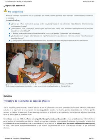 ¿Importa la escuela?
Pre-conocimiento
Estudios
Antes de comenzar propiamente con los contenidos del módulo, intenta responder a las siguientes cuestiones relacionadas con
el concepto
de «escuela eficaz»:
¿Crees que influye realmente la escuela en los resultados finales de los estudiantes más allá de las determinaciones
individuales y sociales?
¿Tiene sentido hacer un esfuerzo adicional para mejorar nuestro trabajo como docentes que trabajamos con alumnos en
situación de vulnerabilidad?
¿Debemos esperar menos de aquellos alumnos de condiciones sociales y personales más vulnerables?
¿Cuáles deberían ser para ti los factores más importantes sobre los que debemos intervenir para ser más eficaces con
todos los alumnos?
¿Cómo podemos fomentar el movimiento de nuestra propia escuela hacia mayores niveles de eficacia e inclusión?
¿Debemos esperar menos de los alumnos que viven en condiciones socioeconómicas vulnerables?
En la imagen dos adolescentes asisten a clase en un círculo de alfabetización en Comas (Perú).
Trayectoria de los estudios de escuelas eficaces
Tras la segunda guerra mundial y hasta la década de los 60, predominó una visión optimista que creía en la influencia positiva de la
escuela en la superación o compensación de las desigualdades sociales. En muchos países desarrollados se invirtieron grandes
recursos en mejorar el desempeño de sus sistemas educativos. La tendencia en la investigación educativa era el optimismo respecto al
papel de la educación en el cambio social.
Sin embargo, en el año 1966 el «Informe sobre igualdad de oportunidades en Educación», (más conocido como el Informe Coleman
por el apellido del investigador que dirigió el trabajo), concluyó que no existían evidencias significativas del efecto que las variables de la
escuela ejercían sobre el rendimiento de los estudiantes. En otras palabras, la escuela sólo reproducía las desigualdades originales
de raza y clase social, independientemente de lo que hicieran los profesores en el aula o del tipo de escuela a la que asistían los
alumnos.
Educación Inclusiva. Iguales en la diversidad2 Formación en Red
Ministerio de Educación, Cultura y Deporte INTEF 2
 