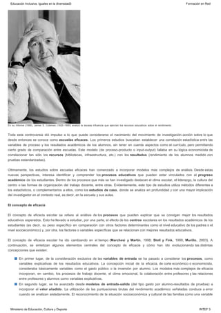 En su Informe (1966), James S. Coleman (1926-1995) analizó la escasa influencia que ejercían los recursos educativos sobre el rendimiento.
Toda esta controversia dió impulso a lo que puede considerarse el nacimiento del movimiento de investigación-acción sobre lo que
desde entonces se conoce como escuelas eficaces. Los primeros estudios buscaban establecer una correlación estadística entre las
variables de proceso y los resultados académicos de los alumnos, sin tener en cuenta aspectos como el currículo, pero permitiendo
cierto grado de comparación entre escuelas. Este modelo (de proceso-producto o input-output) fallaba en su lógica economicista de
correlacionar tan sólo los recursos (bibliotecas, infraestructura, etc.) con los resultados (rendimiento de los alumnos medido con
pruebas estandarizadas).
Últimamente, los estudios sobre escuelas eficaces han comenzado a incorporar modelos más complejos de análisis. Desde estas
nuevas perspectivas, interesa identificar y comprender los procesos educativos que pueden estar vinculados con el progreso
académico de los estudiantes. Dentro de los procesos que más se han investigado destacan el clima escolar, el liderazgo, la cultura del
centro o las formas de organización del trabajo docente, entre otras. Evidentemente, este tipo de estudios utiliza métodos diferentes a
los estadísticos, o complementarios a ellos, como los estudios de caso, donde se analiza en profundidad y con una mayor implicación
del investigador en el contexto real, es decir, en la escuela y sus aulas.
El concepto de eficacia
El concepto de eficacia escolar se refiere al análisis de los procesos que pueden explicar que se consigan mejor los resultados
educativos esperados. Esto ha llevado a estudiar, por una parte, el efecto de los centros escolares en los resultados académicos de los
estudiantes (es decir, su peso específico en comparación con otros factores determinantes como el nivel educativo de los padres o el
nivel socioeconómico) y, por otra, los factores o variables específicas que se relacionan con mejores resultados educativos.
El concepto de eficacia escolar ha ido cambiando en el tiempo (Marchesi y Martín, 1998; Stoll y Fink, 1999; Murillo, 2003). A
continuación, se sintetizan algunos elementos centrales del concepto de eficacia y cómo han ido evolucionando las distintas
concepciones que existen:
En primer lugar, de la consideración exclusiva de las variables de entrada se ha pasado a considerar los procesos, como
variables explicativas de los resultados educativos. La concepción inicial de la eficacia, de corte económico o economicista,
consideraba básicamente variables como el gasto público o la inversión por alumno. Los modelos más complejos de eficacia
incorporan, en cambio, los procesos de trabajo docente, el clima emocional, la colaboración entre profesores y las relaciones
entre profesores y alumnos como variables explicativas.
En segundo lugar, se ha avanzado desde modelos de entrada-salida (del tipo gasto por alumno-resultados de pruebas) a
incorporar el valor añadido. La utilización de las puntuaciones brutas del rendimiento académico señaladas conduce a error
cuando se analizan aisladamente. El reconocimiento de la situación socioeconómica y cultural de las familias como una variable
Educación Inclusiva. Iguales en la diversidad3 Formación en Red
Ministerio de Educación, Cultura y Deporte INTEF 3
 