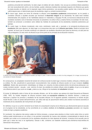 predictiva primordial del rendimiento, ha dado origen al análisis del valor añadido. Una vez que se controla el efecto estadístico
del nivel sociocultural del centro y de las familias, pueden obtenerse medidas más acertadas respecto a la influencia que aporta
la propia escuela, en relación con lo esperado según dichos parámetros. Las escuelas pueden aportar más o menos de lo que
cabría esperar para un determinado grupo de estudiantes, según su contexto socioeconómico.
En tercer lugar, desde una forma de entender la eficacia como resultados académicos exclusivamente, se ha pasado a
considerar eficaces a aquellas escuelas que favorecen el desarrollo integral de los estudiantes. No basta tener medidas
estandarizadas del progreso en las habilidades básicas en matemática y lenguaje. Por ello, se reconoce la relevancia de otros
resultados escolares como el bienestar emocional, la autoestima o la actitud crítica y creativa frente a la sociedad. De este modo,
también se comienzan a considerar como válidas las medidas de autoreporte de los estudiantes, mediante cuestionarios, por
ejemplo.
En cuarto lugar, la eficacia inicialmente vista como rendimiento medio alto y asociada a la concepción de eficacia como
excelencia (sólo para algunos), ha dado lugar a un compromiso más claro con la eficacia para todos. Desde el principio de la
equidad, se busca que la escuela contribuya a la obtención de resultados educativos para todos los alumnos y no sólo para los
más privilegiados. Es esta visión de eficacia la que forma parte de los principios de la educación inclusiva.
 
La eficacia busca una escuela basada en el principio de equidad, que tenga en cuenta  a todos los alumnos y no sólo a los más privilegiados. En la imagen, dos alumnos de
una escuela de Granada (Nicaragua).
En consecuencia, la complejidad creciente del estudio de la eficacia escolar ha dado lugar a diversos modelos, enfoques y métodos para
su análisis. Por ello, actualmente la aproximación reconocidamente más completa de eficacia escolar es la que incorpora modelos
multinivel. Desde esta aproximación metodológica se trabaja con conjuntos de datos anidados dentro de estructuras jerárquicas o en
niveles (contexto escolar – escuela – aula - alumno). Es decir, las variables de contexto influyen sobre el centro, el que a su vez ejerce
una influencia sobre lo que ocurre en el aula, y ésta a su vez, influye en los resultados del estudiante individual.
Al revisar la bibliografía sobre el tema de las escuelas eficaces, uno de los autores que aparece con mayor frecuencia es Sheerens
(1992, 1997). Su modelo integrado de eficacia incorpora desde una concepción sistémica los distintos factores y niveles que
relacionan y explican los procesos y resultados de las escuelas eficaces. En el siguiente apartado, revisaremos un estudio de gran
escala llevado a cabo en países latinoamericanos, que utiliza este tipo de aproximación teórica para analizar los factores asociados al
rendimiento de los estudiantes del nivel primario de la región.
En definitiva, lo que en un primer momento fue el intento de comprobación empírica de la influencia que efectivamente ejercía la escuela
en el progreso de los estudiantes, se fue convirtiendo en un análisis detallado de los factores y procesos asociados con mayores
niveles de logro y progreso académico.
En conclusión, hoy sabemos más acerca cuáles son dichos procesos, y aunque estos estudios no dicen mucho sobre cómo un centro
ineficaz puede transformarse en uno eficaz, sí nos permiten comprender de manera más matizada y contextualizada la relación de las
variables que inciden en la consecución de los resultados educativos (no todo depende del docente, ni tampoco de la escuela, pero la
parte que a éstos les toca sí es significativa). Gracias a ello, contamos con bastante evidencia para orientarnos hacia ámbitos de
intervención más precisos.
Educación Inclusiva. Iguales en la diversidad4 Formación en Red
Ministerio de Educación, Cultura y Deporte INTEF 4
 