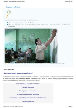 Investiga y reflexiona
Características
Antes de continuar intenta responder a las siguientes cuestiones:
¿Qué crees que caracteriza una escuela eficaz?,
¿Qué hace un docente en una escuela eficaz? Haz un listado de 10 aspectos y compáralos con lo que te señalamos a
continuación.
Lo que hace un docente en el aula es una las piezas más relevantes del complejo puzzle de la eficacia escolar. Fuente: Banco de imágenes del ITE.
¿Qué caracteriza a las escuelas eficaces?
Las diferentes revisiones que se han realizado sobre lo que identifica a una escuela eficaz han llegado a  conclusiones similares. Una de
las síntesis más citadas es la de Sammons, Hilman y Mortimore (1995), basada en  estudios británicos y norteamericanos. En ella se
enumeran once factores, que se describen brevemente a continuación:
FACTORES PARA UNA ESCUELA EFICAZ
Liderazgo profesional
Visión y objetivos compartidos
Un ambiente que estimula el aprendizaje
La enseñanza y el aprendizaje como centro de la actividad escolar
Expectativas elevadas
Educación Inclusiva. Iguales en la diversidad5 Formación en Red
Ministerio de Educación, Cultura y Deporte INTEF 5
 