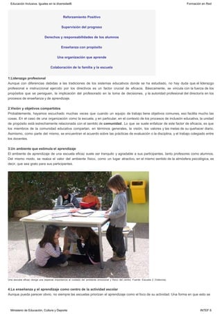 Reforzamiento Positivo
Supervisión del progreso
Derechos y responsabilidades de los alumnos
Enseñanza con propósito
Una organización que aprende
Colaboración de la familia y la escuela
1.Liderazgo profesional
Aunque con diferencias debidas a las tradiciones de los sistemas educativos donde se ha estudiado, no hay duda que el liderazgo
profesional e instruccional ejercido por los directivos es un factor crucial de eficacia. Básicamente, se vincula con la fuerza de los
propósitos que se persiguen, la implicación del profesorado en la toma de decisiones, y la autoridad profesional del director/a en los
procesos de enseñanza y de aprendizaje.
2.Visión y objetivos compartidos
Probablemente, hayamos escuchado muchas veces que cuando un equipo de trabajo tiene objetivos comunes, eso facilita mucho las
cosas. En el caso de una organización como la escuela, y en particular, en el contexto de los procesos de inclusión educativa, la unidad
de propósito está estrechamente relacionada con el sentido de comunidad. Lo que se suele enfatizar de este factor de eficacia, es que
los miembros de la comunidad educativa compartan, en términos generales, la visión, los valores y las metas de su quehacer diario.
Asimismo, como parte del mismo, se encuentran el acuerdo sobre las prácticas de evaluación o la disciplina, y el trabajo colegiado entre
los docentes.
3.Un ambiente que estimula el aprendizaje
El ambiente de aprendizaje de una escuela eficaz suele ser tranquilo y agradable a sus participantes, tanto profesores como alumnos.
Del mismo modo, se realza el valor del ambiente físico, como un lugar atractivo, en el mismo sentido de la atmósfera psicológica, es
decir, que sea grato para sus participantes.
Una escuela eficaz otorga una especial importancia al cuidado del ambiente emocional y físico del centro. Fuente: Escuela 2 (Valencia).
4.La enseñanza y el aprendizaje como centro de la actividad escolar
Aunque pueda parecer obvio, no siempre las escuelas priorizan el aprendizaje como el foco de su actividad. Una forma en que esto se
Educación Inclusiva. Iguales en la diversidad6 Formación en Red
Ministerio de Educación, Cultura y Deporte INTEF 6
 