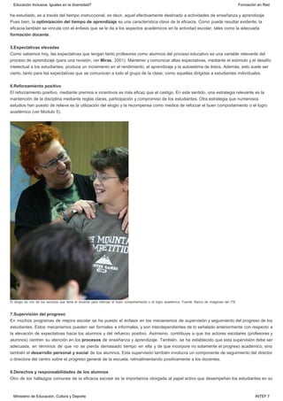 ha estudiado, es a través del tiempo instruccional, es decir, aquel efectivamente destinado a actividades de enseñanza y aprendizaje.
Pues bien, la optimización del tiempo de aprendizaje es una característica clave de la eficacia. Como puede resultar evidente, la
eficacia también se vincula con el énfasis que se le da a los aspectos académicos en la actividad escolar, tales como la adecuada
formación docente.
5.Expectativas elevadas
Como sabemos hoy, las expectativas que tengan tanto profesores como alumnos del proceso educativo es una variable relevante del
proceso de aprendizaje (para una revisión, ver Miras, 2001). Mantener y comunicar altas expectativas, mediante el estímulo y el desafío
intelectual a los estudiantes, produce un incremento en el rendimiento, el aprendizaje y la autoestima de éstos. Además, esto suele ser
cierto, tanto para las expectativas que se comunican a todo el grupo de la clase, como aquellas dirigidas a estudiantes individuales.
6.Reforzamiento positivo
El reforzamiento positivo, mediante premios e incentivos es más eficaz que el castigo. En este sentido, una estrategia relevante es la
mantención de la disciplina mediante reglas claras, participación y compromiso de los estudiantes. Otra estrategia que numerosos
estudios han puesto de relieve es la utilización del elogio y la recompensa como medios de reforzar el buen comportamiento o el logro
académico (ver Modulo 5).
El elogio es uno de los recursos que tiene el docente para reforzar el buen comportamiento o el logro académico. Fuente: Banco de imágenes del ITE.
7.Supervisión del progreso
En muchos programas de mejora escolar se ha puesto el énfasis en los mecanismos de supervisión y seguimiento del progreso de los
estudiantes. Estos mecanismos pueden ser formales e informales, y son interdependientes de lo señalado anteriormente con respecto a
la elevación de expectativas hacia los alumnos y del refuerzo positivo. Asimismo, contribuye a que los actores escolares (profesores y
alumnos) centren su atención en los procesos de enseñanza y aprendizaje. También, se ha establecido que esta supervisión debe ser
adecuada, en términos de que no se pierda demasiado tiempo en ella y de que incorpore no solamente el progreso académico, sino
también el desarrollo personal y social de los alumnos. Esta supervisión también involucra un componente de seguimiento del director
o directora del centro sobre el progreso general de la escuela, retroalimentando positivamente a los docentes.
8.Derechos y responsabilidades de los alumnos
Otro de los hallazgos comunes de la eficacia escolar es la importancia otorgada al papel activo que desempeñan los estudiantes en su
Educación Inclusiva. Iguales en la diversidad7 Formación en Red
Ministerio de Educación, Cultura y Deporte INTEF 7
 