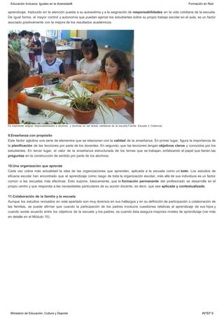 aprendizaje, traducido en la atención puesta a su autoestima y a la asignación de responsabilidades en la vida cotidiana de la escuela.
De igual forma, el mayor control y autonomía que puedan ejercer los estudiantes sobre su propio trabajo escolar en el aula, es un factor
asociado positivamente con la mejora de los resultados académicos.
Es importante asignar responsabilidades a alumnos  y alumnas en las tareas cotidianas de la escuela.Fuente: Escuela 2 (Valencia)
9.Enseñanza con propósito
Este factor aglutina una serie de elementos que se relacionan con la calidad de la enseñanza. En primer lugar, figura la importancia de
la planificación de las lecciones por parte de los docentes. En segundo, que las lecciones tengan objetivos claros y conocidos por los
estudiantes. En tercer lugar, el valor de la enseñanza estructurada de los temas que se trabajan, enfatizando el papel que tienen las
preguntas en la construcción de sentido por parte de los alumnos.
10.Una organización que aprende
Cada vez cobra más actualidad la idea de las organizaciones que aprenden, aplicada a la escuela como un todo. Los estudios de
eficacia escolar han encontrado que el aprendizaje como rasgo de toda la organización escolar, más allá de sus individuos es un factor
común a las escuelas más efectivas. Esto supone, básicamente, que la formación permanente del profesorado se desarrolle en el
propio centro y que responda a las necesidades particulares de su acción docente, es decir, que sea aplicada y contextualizada.
11.Colaboración de la familia y la escuela
Aunque los estudios revisados en este apartado son muy diversos en sus hallazgos y en su definición de participación o colaboración de
las familias, se puede afirmar que cuando la participación de los padres involucra cuestiones relativas al aprendizaje de sus hijos y
cuando existe acuerdo entre los objetivos de la escuela y los padres, es cuando ésta asegura mayores niveles de aprendizaje (ver más
en detalle en el Módulo 10).
Educación Inclusiva. Iguales en la diversidad8 Formación en Red
Ministerio de Educación, Cultura y Deporte INTEF 8
 