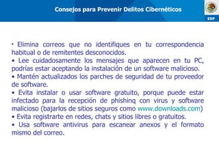 Elimina correos que no identifiques en tu correspondencia habitual o de remitentes desconocidos. Lee cuidadosamente los mensajes que aparecen en tu PC, podrías estar aceptando la instalación de un software malicioso. Mantén actualizados los parches de seguridad de tu proveedor de software. Evita instalar o usar software gratuito, porque puede estar infectado para la recepción de phishinq con virus y software malicioso (bajarlos de sitios seguros como  www.downloads.com ) Evita registrarte en redes, chats y sitios libres o gratuitos. Usa software antivirus para escanear anexos y el formato mismo del correo. Consejos para Prevenir Delitos Cibernéticos 