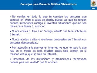 No confíes en todo lo que te cuentan las personas que conoces en  chats  o salas de charla, puede ser que no tengan buenas intenciones contigo e inventen situaciones que no son reales para llamar tu atención.  Nunca envíes tu foto a un “amigo virtual” que te la solicite en Internet. Nunca acudas a citas o reuniones propuestas en Internet con personas desconocidas. Pon atención a lo que ves en internet, ya que no todo lo que hay en el medio es real, muchas cosas solo existen en la realidad virtual que se crea en Internet. Desconfía de las invitaciones y promociones “demasiado buenas para ser verdad” que te ofrecen. Consejos para Prevenir Delitos Cibernéticos 