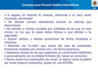 Si alguien en internet te molesta, atemoriza o te hace sentir incomodo, denúncialo! No atender correos electrónicos escritos en idiomas que desconozcas. No atender a correos enviados por entidades de las que no eres cliente, en los que te pidan datos íntimos o que afecten a tu seguridad. Ignorar sorteos u ofertas económicas de forma inmediata e impulsiva.  Desechar los "e-mails" que avisen del cese de actividades financieras recibidos por primera vez y de forma sorpresiva. Desprecia correos de los que sospeches sin confirmarlos telefónica o personalmente con la entidad firmante (Ej. Ganar un concurso). Nunca envíes tus contraseñas por email, un banco nunca te pedirá por email ninguna contraseña, puede ser una ESTAFA. Consejos para Prevenir Delitos Cibernéticos 