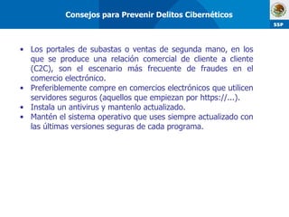 Los portales de subastas o ventas de segunda mano, en los que se produce una relación comercial de cliente a cliente (C2C), son el escenario más frecuente de fraudes en el comercio electrónico. Preferiblemente compre en comercios electrónicos que utilicen servidores seguros (aquellos que empiezan por https://...). Instala un antivirus y mantenlo actualizado. Mantén el sistema operativo que uses siempre actualizado con las últimas versiones seguras de cada programa.  Consejos para Prevenir Delitos Cibernéticos 