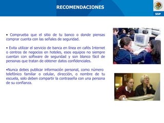 Comprueba que el sitio de tu banco o donde piensas comprar cuenta con las señales de seguridad. Evita utilizar el servicio de banca en línea en cafés Internet o centros de negocios en hoteles, esos equipos no siempre cuentan con software de seguridad y son blanco fácil de personas que tratan de obtener datos confidenciales. Nunca debes publicar información personal, como número  telefónico familiar o celular, dirección, o nombre de tu escuela, solo deben compartir la contraseña con una persona de su confianza. RECOMENDACIONES  