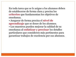En toda tarea que se le asigne a los alumnos deben
de establecerse de forma clara y precisa los
criterios que fundamentan los objetivos de
enseñanza.
• Asegurar de forma precisa el nivel de
aprendizaje que se desee de los alumnos.
• Los maestros pueden mejorar la calidad de su
enseñanza al enfatizar y precisar los detalles
particulares que consideren más pertinentes para
garantizar trabajos de excelencia por sus alumnos.
 