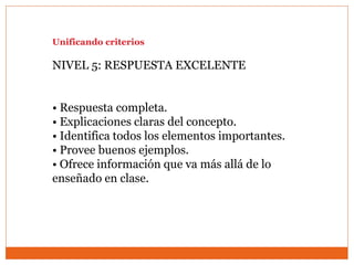 Unificando criterios
NIVEL 5: RESPUESTA EXCELENTE
• Respuesta completa.
• Explicaciones claras del concepto.
• Identifica todos los elementos importantes.
• Provee buenos ejemplos.
• Ofrece información que va más allá de lo
enseñado en clase.
 