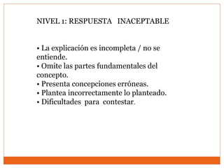 NIVEL 1: RESPUESTA INACEPTABLE
• La explicación es incompleta / no se
entiende.
• Omite las partes fundamentales del
concepto.
• Presenta concepciones erróneas.
• Plantea incorrectamente lo planteado.
• Dificultades para contestar.
 