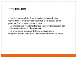 DESCRIPCIÓN:
• Consiste en una lista de características o conductas
esperadas del alumno en la ejecución o aplicación de un
proceso, destreza,concepto o actitud.
• Su propósito es recoger información sobre la ejecución del
alumno mediante la observación.
• La presencia o ausencia de las características o
comportamiento se registra mediante una marca de cotejo.
 
