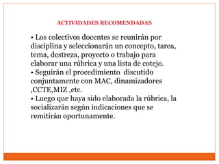ACTIVIDADES RECOMENDADAS
• Los colectivos docentes se reunirán por
disciplina y seleccionarán un concepto, tarea,
tema, destreza, proyecto o trabajo para
elaborar una rúbrica y una lista de cotejo.
• Seguirán el procedimiento discutido
conjuntamente con MAC, dinamizadores
,CCTE,MIZ ,etc.
• Luego que haya sido elaborada la rúbrica, la
socializarán según indicaciones que se
remitirán oportunamente.
 