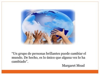 “Un grupo de personas brillantes puede cambiar el
mundo. De hecho, es lo único que alguna vez lo ha
cambiado”.
Margaret Mead
 