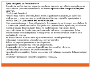¿Qué se espera de los alumnos?
Se pretende que los alumnos tomen las riendas de su propio aprendizaje, aumentando su
conocimiento, pero también creándolo ,se trata de aprender las competencias para
innovar .
¿Trabajo colaborativo?
Para que haya cambio profundo, todos debemos participar en equipo, en ocasión de
implementar el proyecto, en su seguimiento , monitoreo y evaluación ,apostando a la
creación de COMUNIDADES DE APRENDIZAJE.
Ellas son espacios para el desarrollo conjunto de un grupo de participantes sobre la base de
la interacción, para el intercambio de experiencias, problemáticas, opiniones y recursos en
función a un área de aprendizaje, donde no existe un único responsable de los
conocimientos de los demás ,sino por el contrario, todos son co-responsables de las
construcciones de los compañeros con el apoyo de un moderador quien colabora en la
mediación del proceso.
No existe un único experto, todos aportan contenidos para el aprendizaje.
El liderazgo es compartido y las relaciones son horizontales.
Se basa en un paradigma centrado en el aprender.
El aprendizaje es reconocido como un proceso social.
Se aprovechan todos los recursos disponibles en la comunidad educativa.
La metodología está basada en ideales democráticos
La gestión tiene un carácter flexible y negociado entre el grupo integrante de la comunidad
educativa.
Se valoran y promueven encuentros cognitivos y sociales.
 
