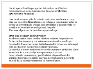 Nuestra planificación para poder interactuar en idénticas
condiciones con los demás países se basará en rúbricas.
¿Qué es una rúbrica?
Una rúbrica es una guía de trabajo tanto para los alumnos como
para los docentes. Normalmente se entrega a los alumnos antes de
iniciar un determinado trabajo para ayudarlos a pensar sobre los
criterios en los cuales su trabajo será juzgado.
Favorece el proceso de enseñanza /aprendizaje.
¿Por qué utilizar las rúbricas?
Muchos expertos creen que las rúbricas mejoran los productos
finales de los alumnos y por lo tanto aumentan el aprendizaje.
Cuando los docentes evalúan los trabajos o los proyectos, saben qué
es lo que hace un buen producto final y por qué.
Cuando los alumnos reciben rúbricas de antemano, entienden cómo
los evaluarán y por consiguiente pueden prepararse.
Desarrollando una rúbrica y poniéndola a disposición de los
alumnos les proporcionamos la ayuda necesaria para mejorar la
calidad de su trabajo y aumentar su conocimiento.
 